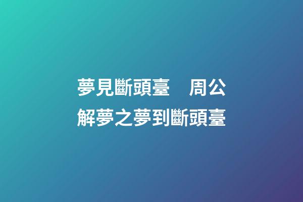 夢見斷頭臺　周公解夢之夢到斷頭臺